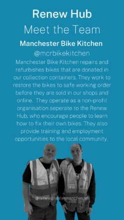Image of two renew hub team members. Heading reads - Renew Hub, Meet the team, Manchester Bike Kitchen, @mcrbikekitchen. Manchester Bike Kitchen repairs and refurbishes bikes that are donated in our collection containers. They work to restore the bikes to safe working order before they are sold in our shops and online. They operate as a non-profit organisation separate to the Renew Hub, who encourage people to learn how to fix their own bikes. They also provide training and employment opportunities to the local community.