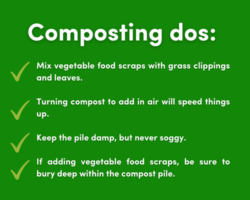 List of composting dos: Mix vegetables food scraps with grass clippings and leaves. Turning compost to add in air will speed things up. keep the pile damp, but never soggy. if adding vegetables food scraps, be sure to bury deep within the compost pile.